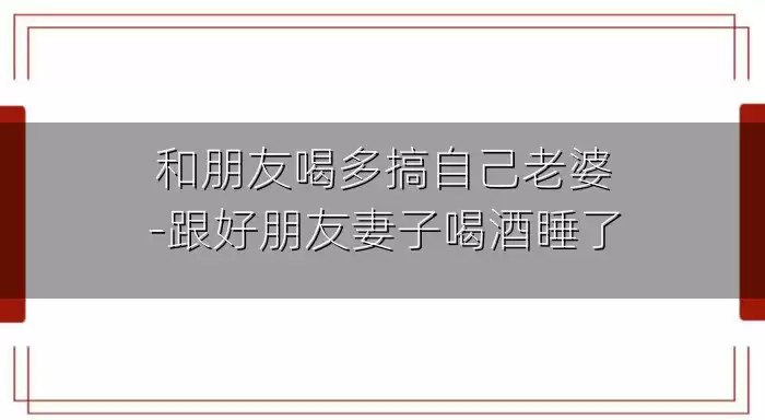 和朋友喝多搞自己老婆-跟好朋友妻子喝酒睡了
