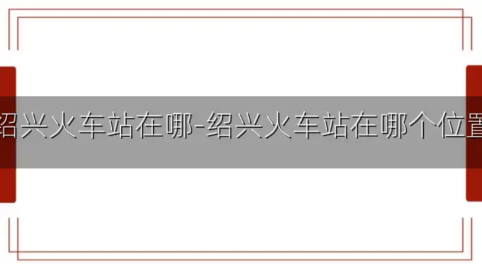 绍兴火车站在哪-绍兴火车站在哪个位置