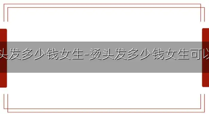 烫头发多少钱女生-烫头发多少钱女生可以烫
