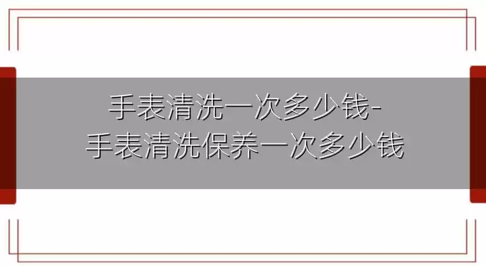 手表清洗一次多少钱-手表清洗保养一次多少钱