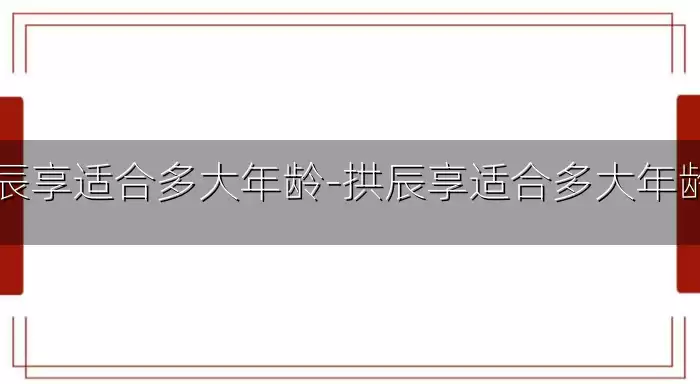 拱辰享适合多大年龄-拱辰享适合多大年龄用